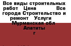 Все виды строительных работ › Цена ­ 1 000 - Все города Строительство и ремонт » Услуги   . Мурманская обл.,Апатиты г.